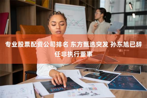 专业股票配资公司排名 东方甄选突发 孙东旭已辞任非执行董事