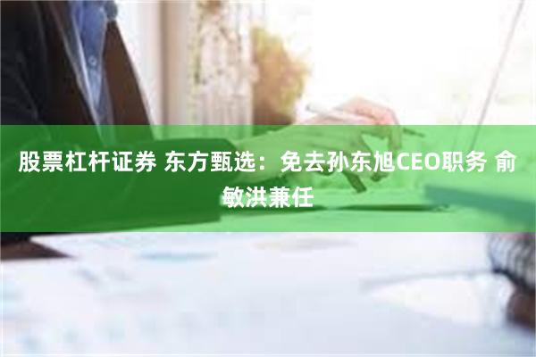 股票杠杆证券 东方甄选：免去孙东旭CEO职务 俞敏洪兼任