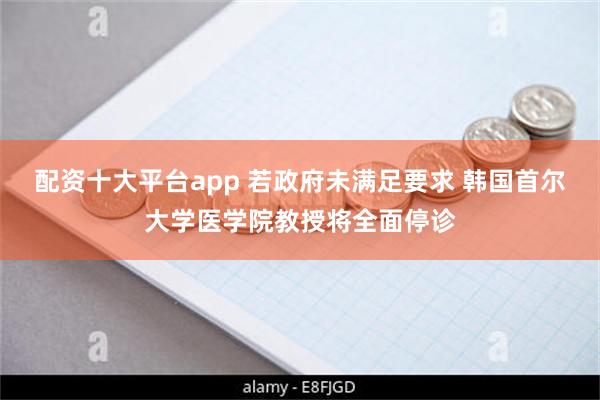 配资十大平台app 若政府未满足要求 韩国首尔大学医学院教授将全面停诊