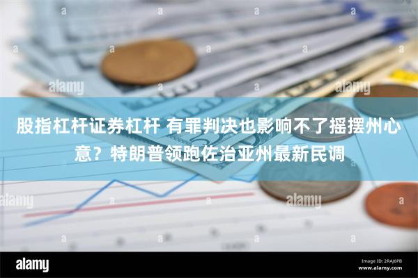 股指杠杆证券杠杆 有罪判决也影响不了摇摆州心意？特朗普领跑佐治亚州最新民调