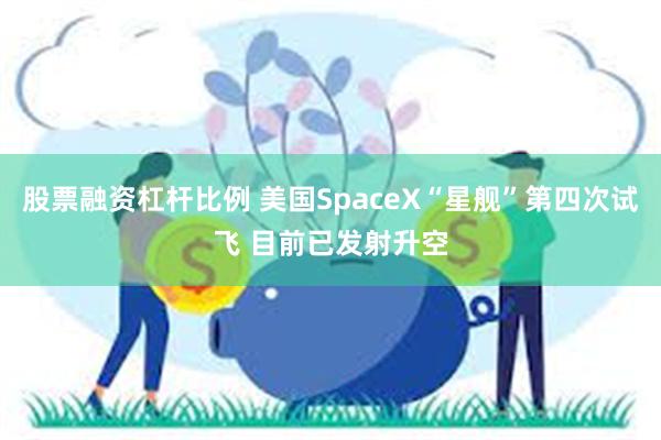 股票融资杠杆比例 美国SpaceX“星舰”第四次试飞 目前已发射升空