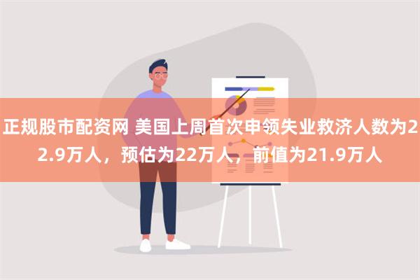 正规股市配资网 美国上周首次申领失业救济人数为22.9万人，预估为22万人，前值为21.9万人