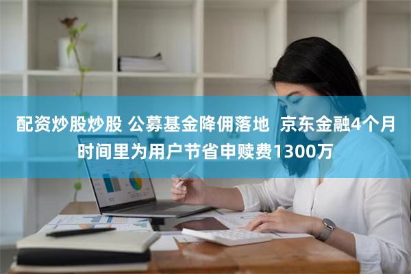 配资炒股炒股 公募基金降佣落地  京东金融4个月时间里为用户节省申赎费1300万