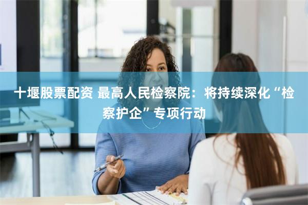 十堰股票配资 最高人民检察院：将持续深化“检察护企”专项行动