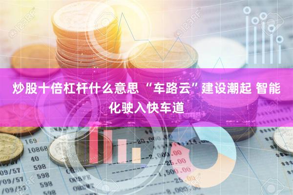 炒股十倍杠杆什么意思 “车路云”建设潮起 智能化驶入快车道