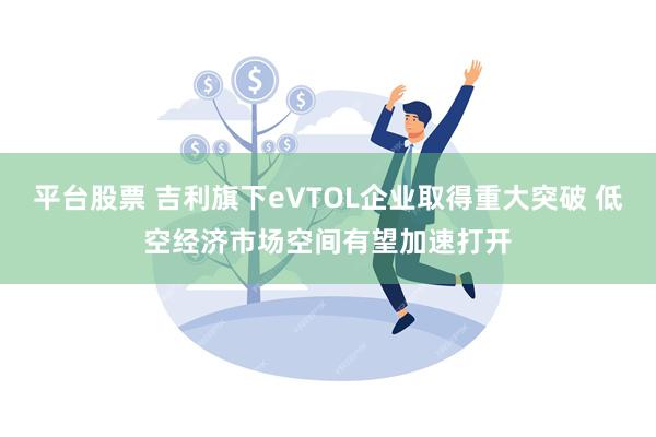 平台股票 吉利旗下eVTOL企业取得重大突破 低空经济市场空间有望加速打开