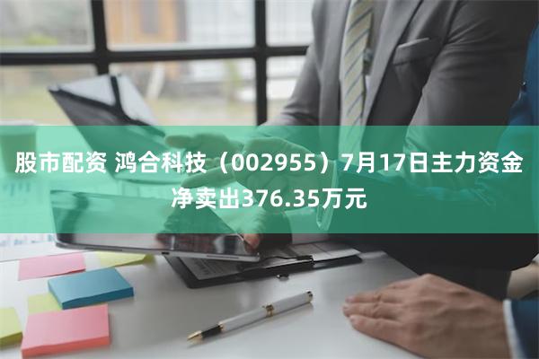 股市配资 鸿合科技（002955）7月17日主力资金净卖出376.35万元