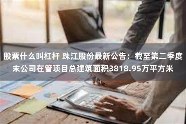 股票什么叫杠杆 珠江股份最新公告：截至第二季度末公司在管项目总建筑面积3818.95万平方米