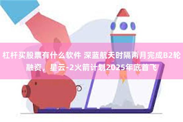 杠杆买股票有什么软件 深蓝航天时隔两月完成B2轮融资，星云-2火箭计划2025年底首飞