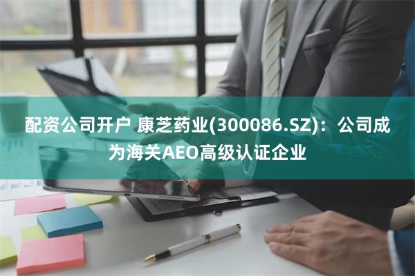 配资公司开户 康芝药业(300086.SZ)：公司成为海关AEO高级认证企业