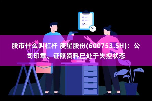 股市什么叫杠杆 庚星股份(600753.SH)：公司印章、证照资料已处于失控状态