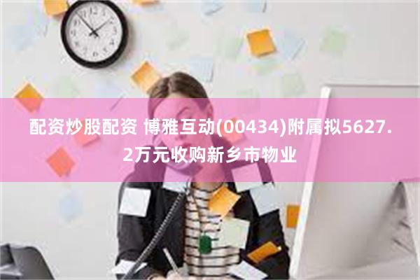 配资炒股配资 博雅互动(00434)附属拟5627.2万元收购新乡市物业