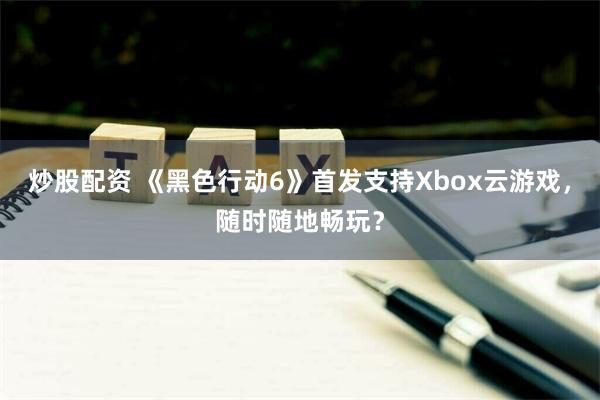 炒股配资 《黑色行动6》首发支持Xbox云游戏，随时随地畅玩？