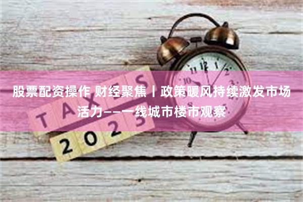 股票配资操作 财经聚焦丨政策暖风持续激发市场活力——一线城市楼市观察