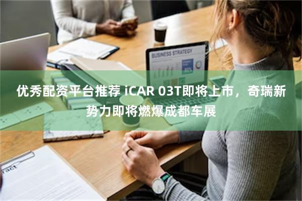 优秀配资平台推荐 iCAR 03T即将上市，奇瑞新势力即将燃爆成都车展