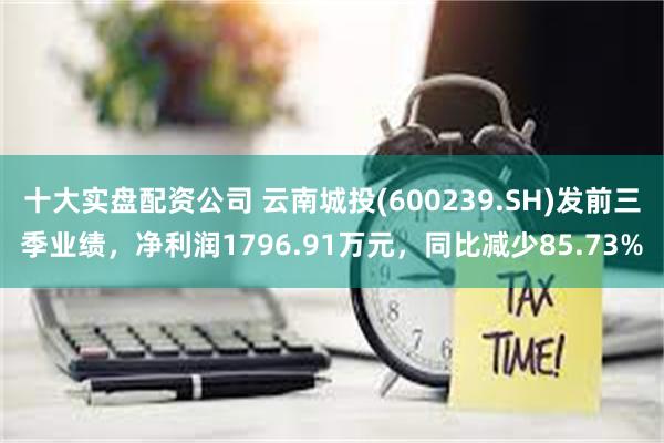 十大实盘配资公司 云南城投(600239.SH)发前三季业绩，净利润1796.91万元，同比减少85.73%