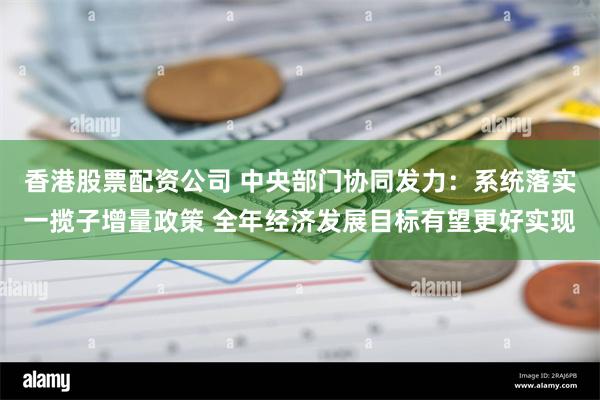 香港股票配资公司 中央部门协同发力：系统落实一揽子增量政策 全年经济发展目标有望更好实现