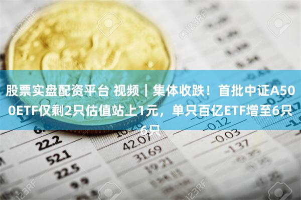 股票实盘配资平台 视频｜集体收跌！首批中证A500ETF仅剩2只估值站上1元，单只百亿ETF增至6只