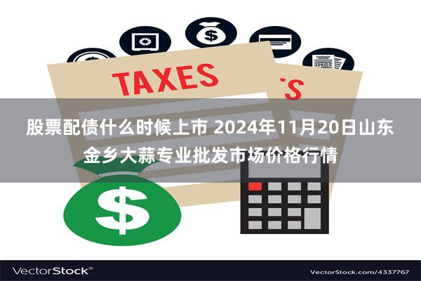 股票配债什么时候上市 2024年11月20日山东金乡大蒜专业批发市场价格行情