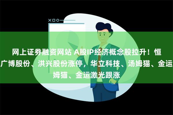 网上证劵融资网站 A股IP经济概念股拉升！恒信东方、广博股份、洪兴股份涨停，华立科技、汤姆猫、金运激光跟涨