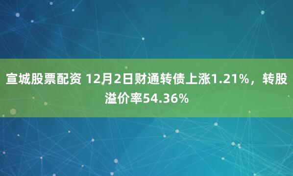 宣城股票配资 12月2日财通转债上涨1.21%，转股溢价率54.36%