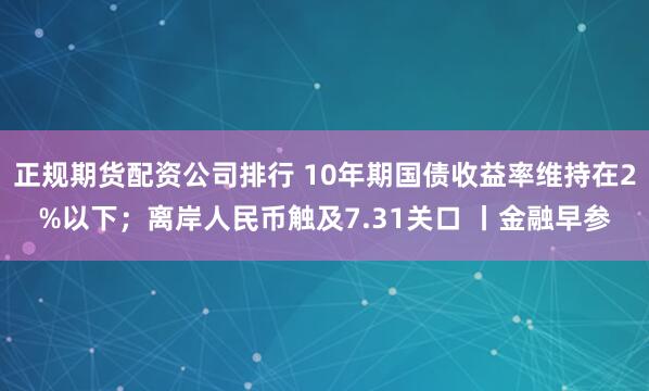 正规期货配资公司排行 10年期国债收益率维持在2%以下；离岸人民币触及7.31关口 丨金融早参