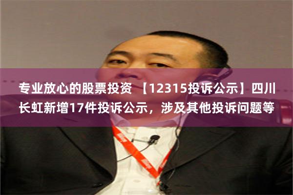 专业放心的股票投资 【12315投诉公示】四川长虹新增17件投诉公示，涉及其他投诉问题等