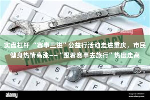 实盘杠杆 “赛事三进”公益行活动走进重庆，市民健身热情高涨——“跟着赛事去旅行”热度走高