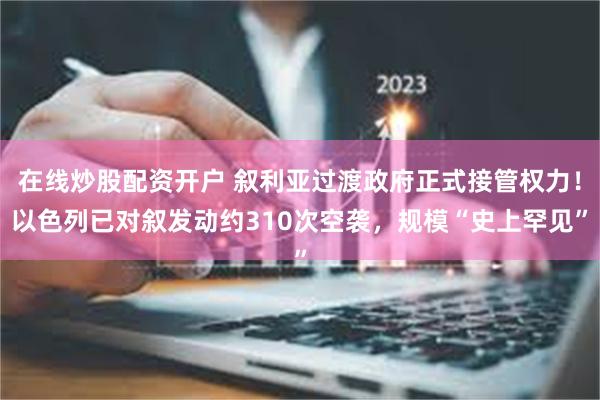 在线炒股配资开户 叙利亚过渡政府正式接管权力！以色列已对叙发动约310次空袭，规模“史上罕见”