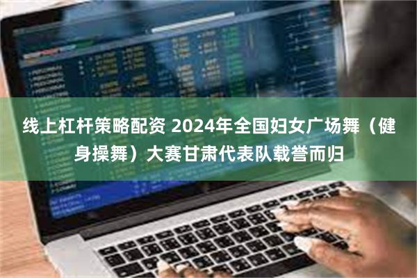 线上杠杆策略配资 2024年全国妇女广场舞（健身操舞）大赛甘肃代表队载誉而归