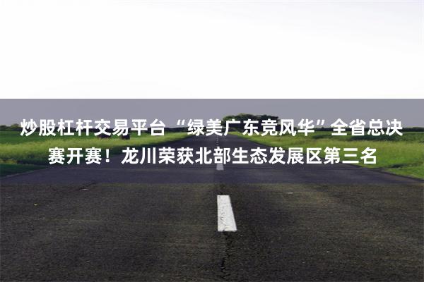 炒股杠杆交易平台 “绿美广东竞风华”全省总决赛开赛！龙川荣获北部生态发展区第三名