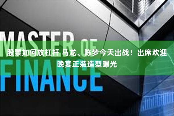 股票如何放杠杆 马龙、陈梦今天出战！出席欢迎晚宴正装造型曝光