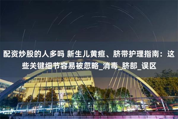 配资炒股的人多吗 新生儿黄疸、脐带护理指南：这些关键细节容易被忽略_消毒_脐部_误区