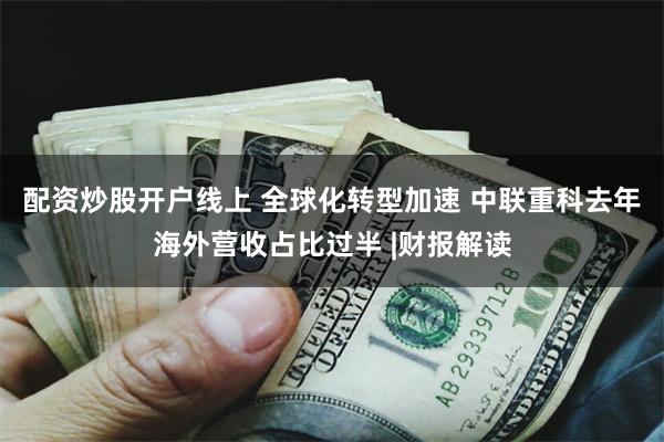 配资炒股开户线上 全球化转型加速 中联重科去年海外营收占比过半 |财报解读