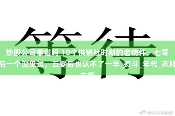 炒股公司靠谱吗 10个供销社时期的老物件，七零后一个没见过，五零后也认不了一半_熨斗_年代_衣服
