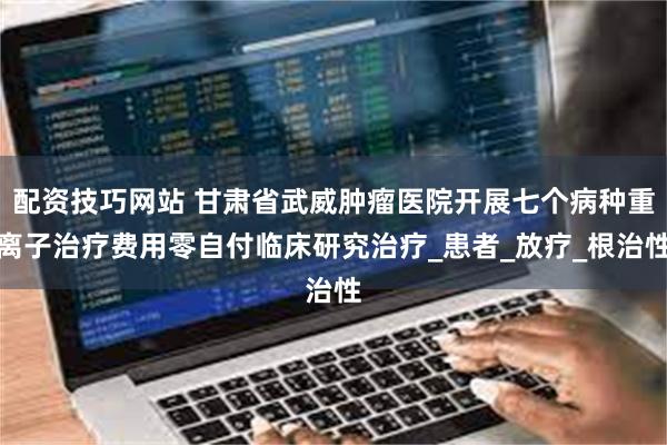配资技巧网站 甘肃省武威肿瘤医院开展七个病种重离子治疗费用零自付临床研究治疗_患者_放疗_根治性