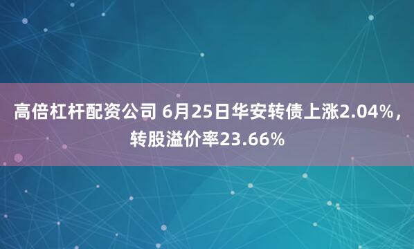 高倍杠杆配资公司 6月25日华安转债上涨2.04%，转股溢价率23.66%