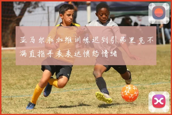 亚马尔和加维训练迟到引弗里克不满直指手表表达愤怒情绪