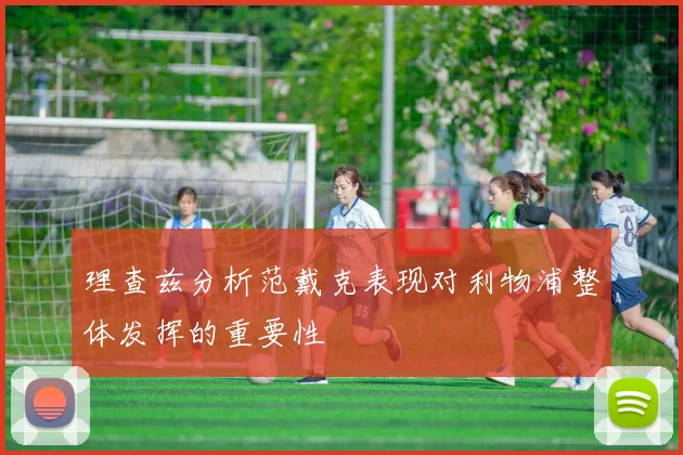 理查兹分析范戴克表现对利物浦整体发挥的重要性