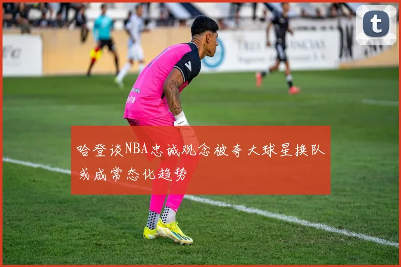 哈登谈NBA忠诚观念被夸大球星换队或成常态化趋势