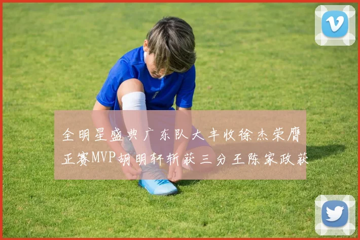 全明星盛典广东队大丰收徐杰荣膺正赛MVP胡明轩斩获三分王陈家政获星锐MVP