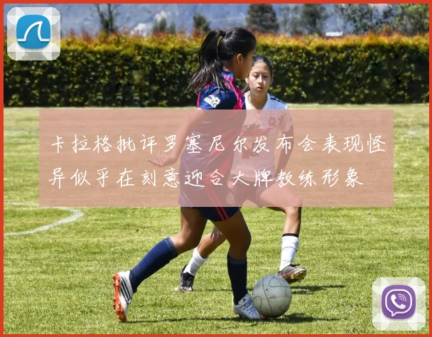 卡拉格批评罗塞尼尔发布会表现怪异似乎在刻意迎合大牌教练形象