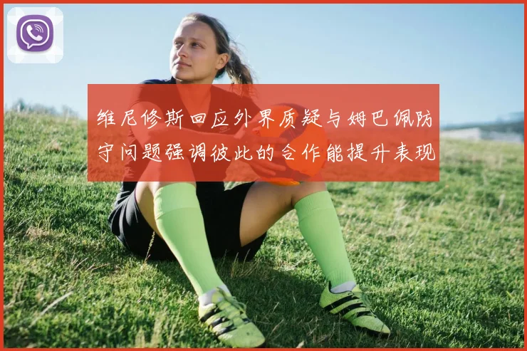维尼修斯回应外界质疑与姆巴佩防守问题强调彼此的合作能提升表现