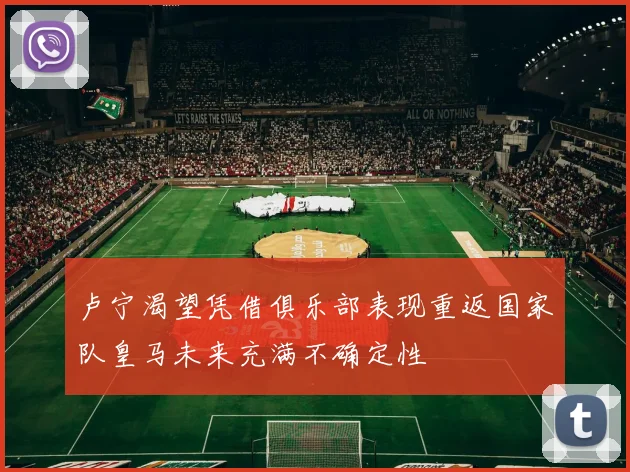 卢宁渴望凭借俱乐部表现重返国家队皇马未来充满不确定性