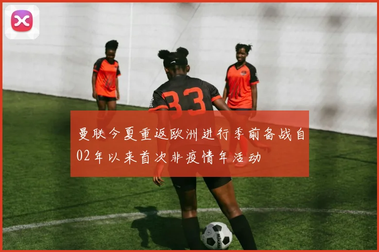 曼联今夏重返欧洲进行季前备战自02年以来首次非疫情年活动