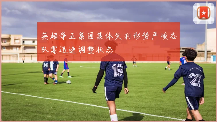 英超争五集团集体失利形势严峻各队需迅速调整状态