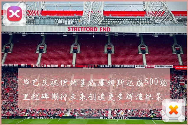 毕巴庆祝伊纳基威廉姆斯达成500场里程碑期待未来创造更多辉煌纪录
