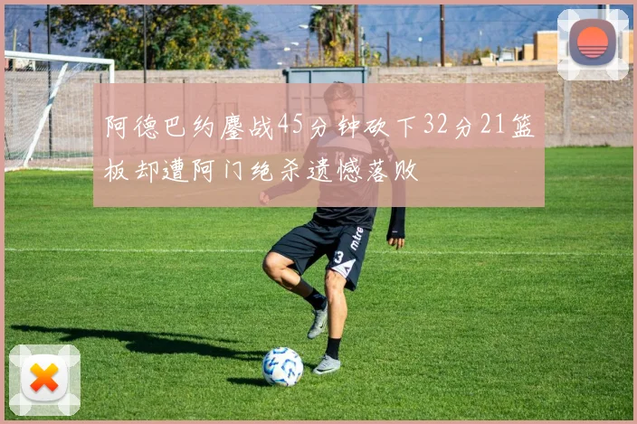 阿德巴约鏖战45分钟砍下32分21篮板却遭阿门绝杀遗憾落败