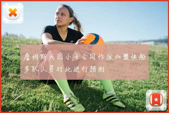 詹姆斯或因小卡合同作废加盟快船多队人员对此进行预测