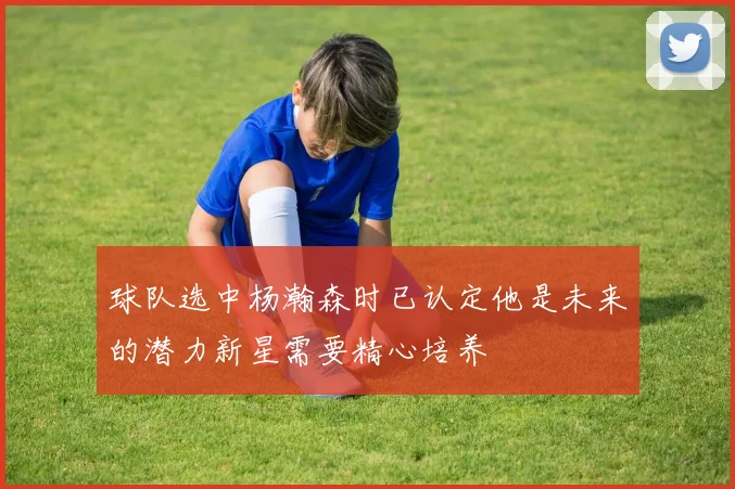 球队选中杨瀚森时已认定他是未来的潜力新星需要精心培养